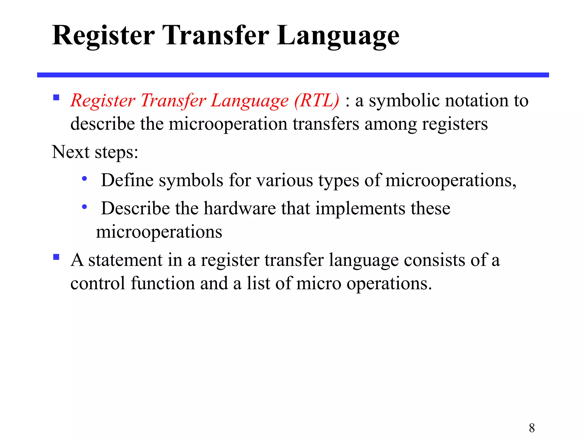 Register Transfer Language
 Register Transfer Language (RTL) : a symbolic notation to
describe the microoperation transfers among registers
Next steps:
• Define symbols for various types of microoperations,
• Describe the hardware that implements these
microoperations
 A statement in a register transfer language consists of a
control function and a list of micro operations.
8
 