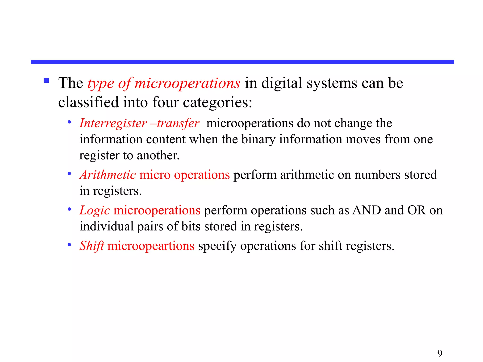  The type of microoperations in digital systems can be
classified into four categories:
• Interregister –transfer microoperations do not change the
information content when the binary information moves from one
register to another.
• Arithmetic micro operations perform arithmetic on numbers stored
in registers.
• Logic microoperations perform operations such as AND and OR on
individual pairs of bits stored in registers.
• Shift microopeartions specify operations for shift registers.
9
 