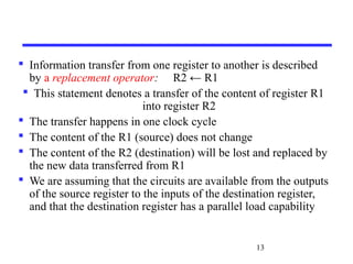 13
 Information transfer from one register to another is described
by a replacement operator: R2 ← R1
 This statement denotes a transfer of the content of register R1
into register R2
 The transfer happens in one clock cycle
 The content of the R1 (source) does not change
 The content of the R2 (destination) will be lost and replaced by
the new data transferred from R1
 We are assuming that the circuits are available from the outputs
of the source register to the inputs of the destination register,
and that the destination register has a parallel load capability
 