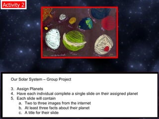 Activity 2 Our Solar System – Group Project  Assign Planets  Have each individual complete a single slide on their assigned planet  Each slide will contain  Two to three images from the internet  At least three facts about their planet  A title for their slide  