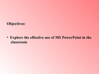 Objectives:  Explore the effective use of MS PowerPoint in the  classroom   