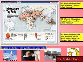 18.  When looking at this  map, where do you find  Islam the most?  19.  When looking at this  map, where do you find  Islam the least?  20.  When looking at this  map, what can you tell  about Islam in America? Europe? Asia? Africa?  Engage students … ask questions on your slides The Middle East  