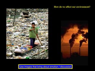 How do we affect our environment?  Use images that bring about emotion / discussion 