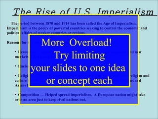 The Rise of U.S. Imperialism  The period between 1870 and 1914 has been called the Age of Imperialism. Imperialism is the policy of powerful countries seeking to control the economic and political affairs of weaker countries or regions. Reasons for the growth of imperialism Resources — Industrial nations of Europe needed raw materials and new markets. They found both in Africa and Asia. Racism — The belief that one race is superior to another. Religion — Many Europeans felt it was their duty to spread their religion and culture to other parts of the world. They ignored the fact that Africans and Asians had rich cultures of their own. Competition — Helped spread imperialism.  A European nation might take over an area just to keep rival nations out. More  Overload!  Try limiting your slides to one idea  or concept each 