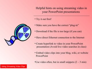Using Streaming Video Clips  Helpful hints on using streaming video in your PowerPoint presentations  Try it out first!  Make sure you have the correct “plug-in”  Download if the file is too large (if you can) Have direct Ethernet connection to the Internet  Create hyperlink to video in your PowerPoint  presentation (Avoid live video searches in class) Embed video clips into your blog, wiki, or website  PowerPoint  Use video often, but in small snippets (2 – 3 min) 