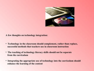 A few thoughts on technology integration:  Technology in the classroom should complement, rather than replace,  successful methods that teachers use in classroom instruction  The teaching of technology literacy skills should not be separate  from the curriculum Integrating the appropriate use of technology into the curriculum should  enhance the learning of the content   