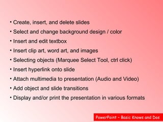 PowerPoint – Basic Knows and Dos  Create, insert, and delete slides Select and change background design / color  Insert and edit textbox Insert clip art, word art, and images  Selecting objects (Marquee Select Tool, ctrl click)  Insert hyperlink onto slide  Attach multimedia to presentation (Audio and Video)  Add object and slide transitions  Display and/or print the presentation in various formats   
