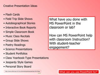 What can you use  PowerPoint  for?  Creative Presentation Ideas  Flash Cards Field Trip Slide Shows Autobiographical Stories  Interactive Book Reports  Simple Classroom Book  Music Class Recitals  Group Slide Shows  Poetry Readings  Science Presentations Student Portfolios  Class Yearbook-Type Presentations Jeopardy Style Games  Personal Story Board  http://www.online.tusc.k12.al.us/tutorials/pptclass/pptclass.htm#ideas What have you done with  MS PowerPoint in the classroom or lab? How can MS PowerPoint help with classroom Instruction?  With student-teacher engagement?   