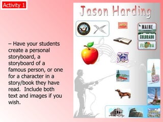 –  Have your students create a personal storyboard, a storyboard of a famous person, or one for a character in a story/book they have read.  Include both text and images if you wish.  Activity 1 