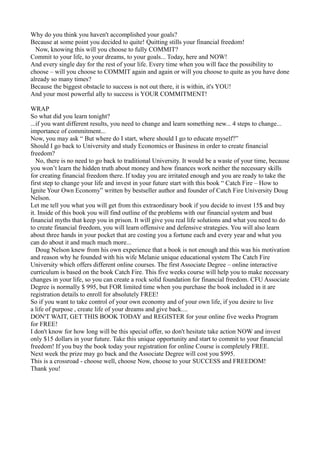 Why do you think you haven't accomplished your goals?
Because at some point you decided to quite! Quitting stills your financial freedom!
  Now, knowing this will you choose to fully COMMIT?
Commit to your life, to your dreams, to your goals... Today, here and NOW!
And every single day for the rest of your life. Every time when you will face the possibility to
choose – will you choose to COMMIT again and again or will you choose to quite as you have done
already so many times?
Because the biggest obstacle to success is not out there, it is within, it's YOU!
And your most powerful ally to success is YOUR COMMITMENT!

WRAP
So what did you learn tonight?
...if you want different results, you need to change and learn something new... 4 steps to change...
importance of commitment...
Now, you may ask “ But where do I start, where should I go to educate myself?”
Should I go back to University and study Economics or Business in order to create financial
freedom?
   No, there is no need to go back to traditional University. It would be a waste of your time, because
you won’t learn the hidden truth about money and how finances work neither the necessary skills
for creating financial freedom there. If today you are irritated enough and you are ready to take the
first step to change your life and invest in your future start with this book “ Catch Fire – How to
Ignite Your Own Economy” written by bestseller author and founder of Catch Fire University Doug
Nelson.
Let me tell you what you will get from this extraordinary book if you decide to invest 15$ and buy
it. Inside of this book you will find outline of the problems with our financial system and bust
financial myths that keep you in prison. It will give you real life solutions and what you need to do
to create financial freedom, you will learn offensive and defensive strategies. You will also learn
about three hands in your pocket that are costing you a fortune each and every year and what you
can do about it and much much more...
   Doug Nelson knew from his own experience that a book is not enough and this was his motivation
and reason why he founded with his wife Melanie unique educational system The Catch Fire
University which offers different online courses. The first Associate Degree – online interactive
curriculum is based on the book Catch Fire. This five weeks course will help you to make necessary
changes in your life, so you can create a rock solid foundation for financial freedom. CFU Associate
Degree is normally $ 995, but FOR limited time when you purchase the book included in it are
registration details to enroll for absolutely FREE!
So if you want to take control of your own economy and of your own life, if you desire to live
a life of purpose , create life of your dreams and give back....
DON'T WAIT, GET THIS BOOK TODAY and REGISTER for your online five weeks Program
for FREE!
I don't know for how long will be this special offer, so don't hesitate take action NOW and invest
only $15 dollars in your future. Take this unique opportunity and start to commit to your financial
freedom! If you buy the book today your registration for online Course is completely FREE.
Next week the prize may go back and the Associate Degree will cost you $995.
This is a crossroad - choose well, choose Now, choose to your SUCCESS and FREEDOM!
Thank you!
 