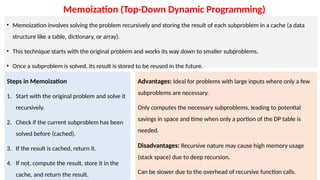 Memoization (Top-Down Dynamic Programming)
• Memoization involves solving the problem recursively and storing the result of each subproblem in a cache (a data
structure like a table, dictionary, or array).
• This technique starts with the original problem and works its way down to smaller subproblems.
• Once a subproblem is solved, its result is stored to be reused in the future.
Steps in Memoization
1. Start with the original problem and solve it
recursively.
2. Check if the current subproblem has been
solved before (cached).
3. If the result is cached, return it.
4. If not, compute the result, store it in the
cache, and return the result.
Advantages: Ideal for problems with large inputs where only a few
subproblems are necessary.
Only computes the necessary subproblems, leading to potential
savings in space and time when only a portion of the DP table is
needed.
Disadvantages: Recursive nature may cause high memory usage
(stack space) due to deep recursion.
Can be slower due to the overhead of recursive function calls.
 
