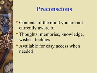 Preconscious
 Contents of the mind you are not
currently aware of
 Thoughts, memories, knowledge,
wishes, feelings
 Available for easy access when
needed

 
