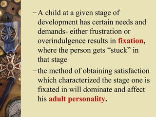 – A child at a given stage of

development has certain needs and
demands- either frustration or
overindulgence results in fixation,
where the person gets “stuck” in
that stage
– the method of obtaining satisfaction
which characterized the stage one is
fixated in will dominate and affect
his adult personality.

 
