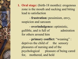 1. Oral stage: (birth-18 months): erogenous

zone is the mouth and sucking and biting
lead to satisfaction
- frustration: pessimism, envy,
suspicion and sarcasm
- overindulgence: optimistic,
gullible, and is full of
admiration
for others around him
- primary conflict: “weaning” :
deprives the child of the sensory
pleasures of nursing and of the
psychological
pleasure of being cared
for, mothered, and held

 