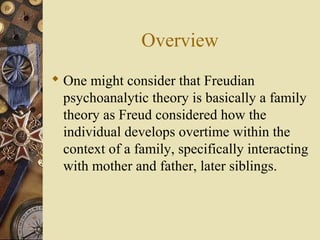 Overview
 One might consider that Freudian
psychoanalytic theory is basically a family
theory as Freud considered how the
individual develops overtime within the
context of a family, specifically interacting
with mother and father, later siblings.

 