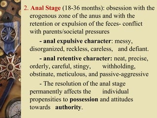 2. Anal Stage (18-36 months): obsession with the
erogenous zone of the anus and with the
retention or expulsion of the feces- conflict
with parents/societal pressures
- anal expulsive character: messy,
disorganized, reckless, careless, and defiant.
- anal retentive character: neat, precise,
orderly, careful, stingy,
withholding,
obstinate, meticulous, and passive-aggressive
- The resolution of the anal stage
permanently affects the
individual
propensities to possession and attitudes
towards authority.

 