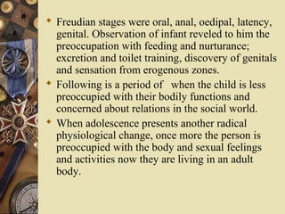  Freudian stages were oral, anal, oedipal, latency,
genital. Observation of infant reveled to him the
preoccupation with feeding and nurturance;
excretion and toilet training, discovery of genitals
and sensation from erogenous zones.
 Following is a period of when the child is less
preoccupied with their bodily functions and
concerned about relations in the social world.
 When adolescence presents another radical
physiological change, once more the person is
preoccupied with the body and sexual feelings
and activities now they are living in an adult
body.

 