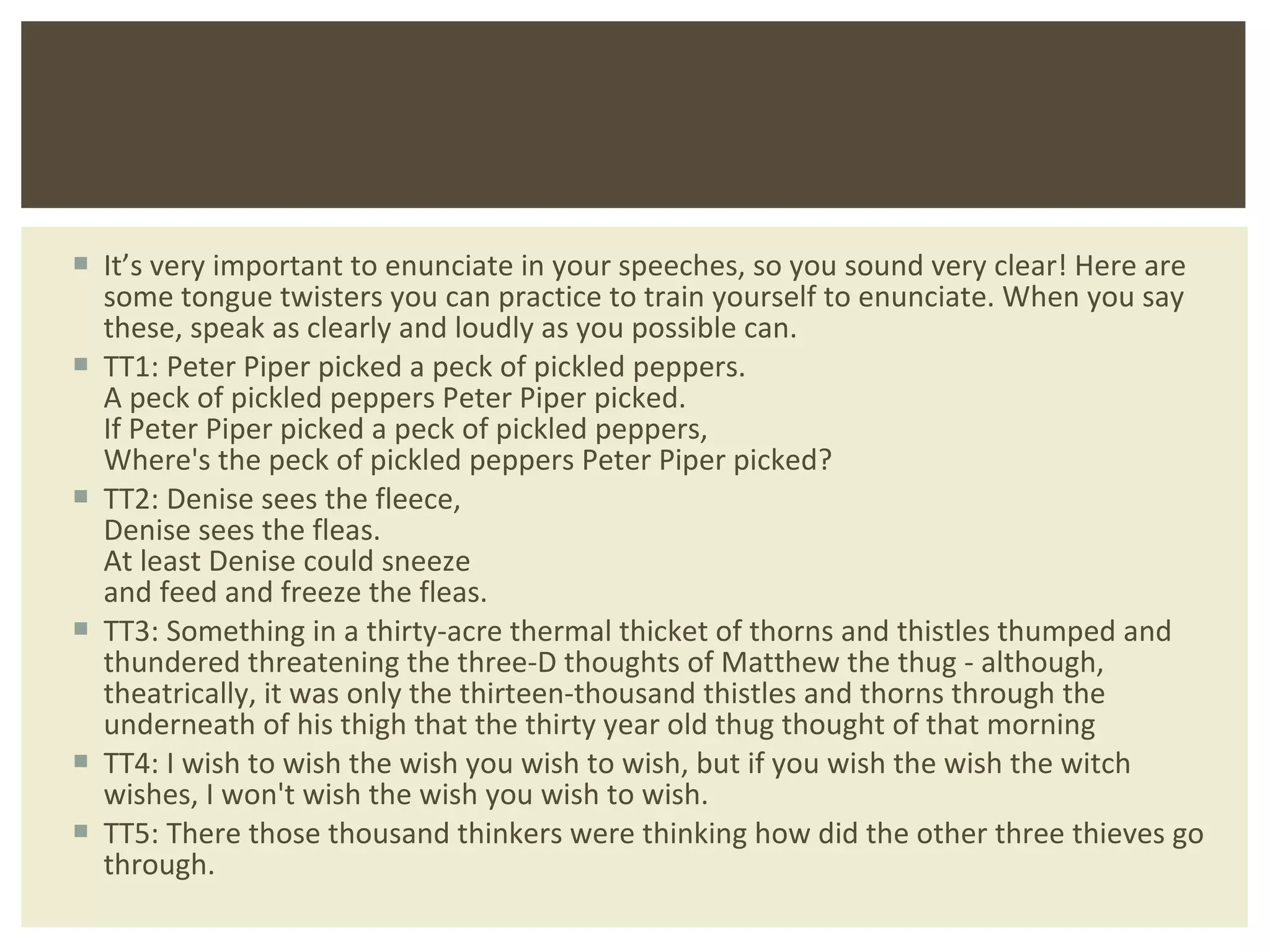It ’s very important to enunciate in your speeches, so you sound very clear! Here are some tongue twisters you can practice to train yourself to enunciate. When you say these, speak as clearly and loudly as you possible can. TT1: Peter Piper picked a peck of pickled peppers. A peck of pickled peppers Peter Piper picked. If Peter Piper picked a peck of pickled peppers, Where's the peck of pickled peppers Peter Piper picked? TT2: Denise sees the fleece, Denise sees the fleas. At least Denise could sneeze and feed and freeze the fleas. TT3: Something in a thirty-acre thermal thicket of thorns and thistles thumped and thundered threatening the three-D thoughts of Matthew the thug - although, theatrically, it was only the thirteen-thousand thistles and thorns through the underneath of his thigh that the thirty year old thug thought of that morning TT4: I wish to wish the wish you wish to wish, but if you wish the wish the witch wishes, I won't wish the wish you wish to wish. TT5: There those thousand thinkers were thinking how did the other three thieves go through. 