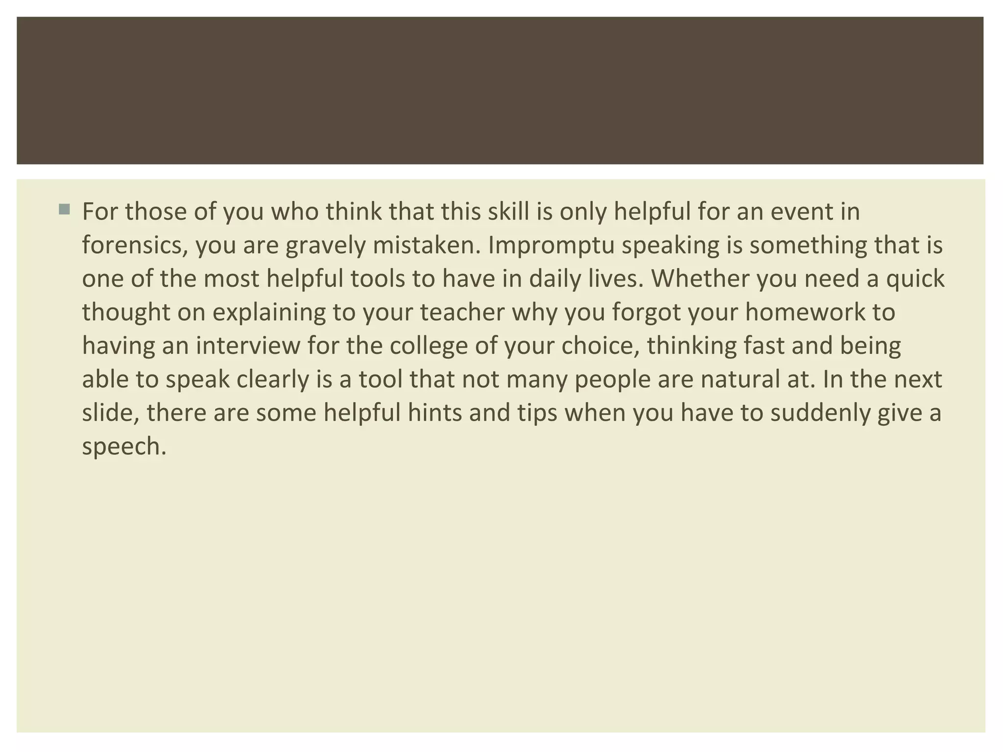 For those of you who think that this skill is only helpful for an event in forensics, you are gravely mistaken. Impromptu speaking is something that is one of the most helpful tools to have in daily lives. Whether you need a quick thought on explaining to your teacher why you forgot your homework to having an interview for the college of your choice, thinking fast and being able to speak clearly is a tool that not many people are natural at. In the next slide, there are some helpful hints and tips when you have to suddenly give a speech.  