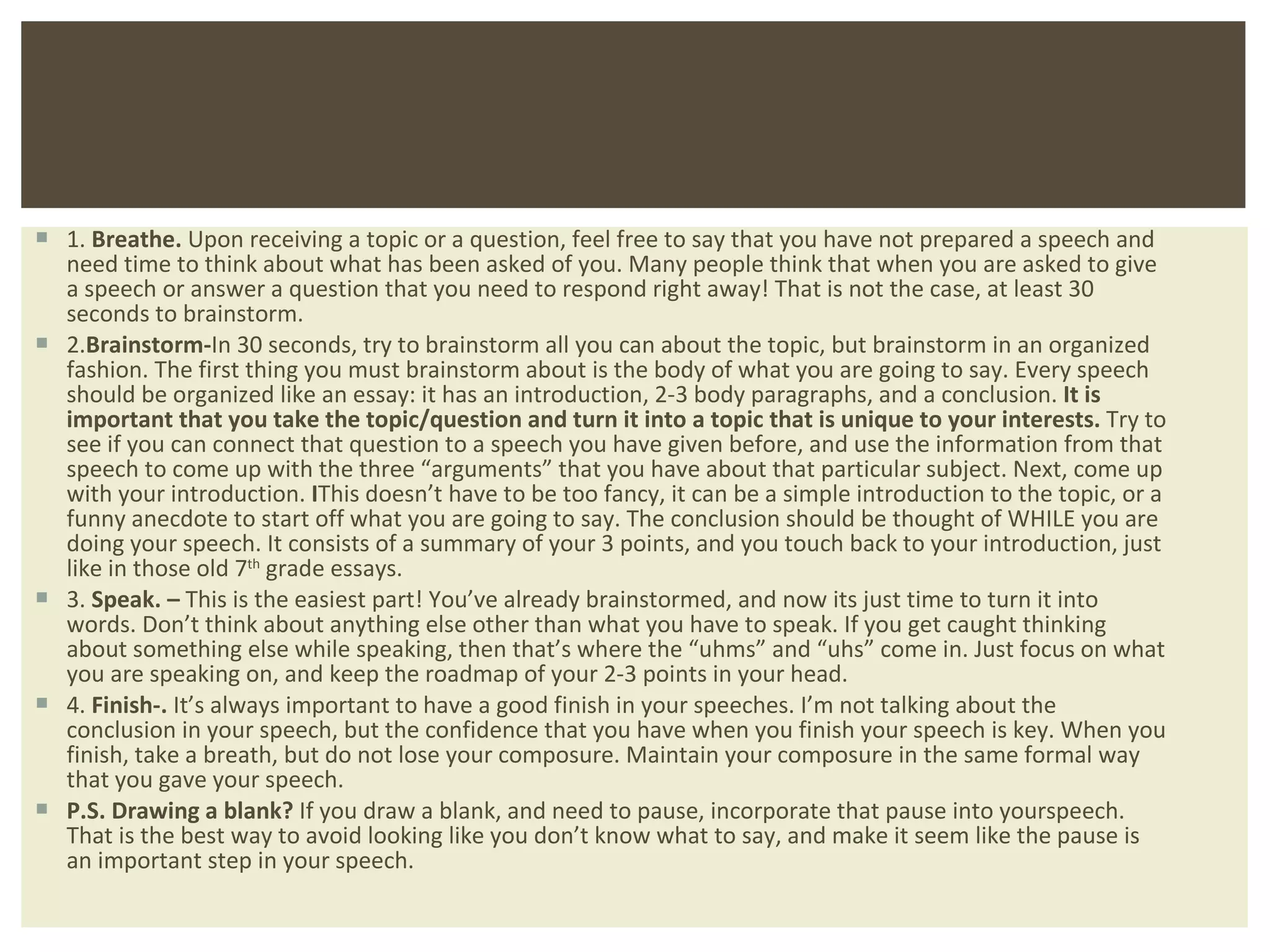 1.  Breathe.  Upon receiving a topic or a question, feel free to say that you have not prepared a speech and need time to think about what has been asked of you. Many people think that when you are asked to give a speech or answer a question that you need to respond right away! That is not the case, at least 30 seconds to brainstorm. 2. Brainstorm- In 30 seconds, try to brainstorm all you can about the topic, but brainstorm in an organized fashion. The first thing you must brainstorm about is the body of what you are going to say. Every speech should be organized like an essay: it has an introduction, 2-3 body paragraphs, and a conclusion.  It is important that you take the topic/question and turn it into a topic that is unique to your interests.  Try to see if you can connect that question to a speech you have given before, and use the information from that speech to come up with the three  “arguments” that you have about that particular subject. Next, come up with your introduction.  I This doesn’t have to be too fancy, it can be a simple introduction to the topic, or a funny anecdote to start off what you are going to say. The conclusion should be thought of WHILE you are doing your speech. It consists of a summary of your 3 points, and you touch back to your introduction, just like in those old 7 th  grade essays. 3.  Speak. –  This is the easiest part! You ’ve already brainstormed, and now its just time to turn it into words. Don’t think about anything else other than what you have to speak. If you get caught thinking about something else while speaking, then that’s where the “uhms” and “uhs” come in. Just focus on what you are speaking on, and keep the roadmap of your 2-3 points in your head.  4.  Finish-.  It ’s always important to have a good finish in your speeches. I’m not talking about the conclusion in your speech, but the confidence that you have when you finish your speech is key. When you finish, take a breath, but do not lose your composure. Maintain your composure in the same formal way that you gave your speech. P.S.   Drawing a blank?  If you draw a blank, and need to pause, incorporate that pause into yourspeech. That is the best way to avoid looking like you don ’t know what to say, and make it seem like the pause is an important step in your speech.  