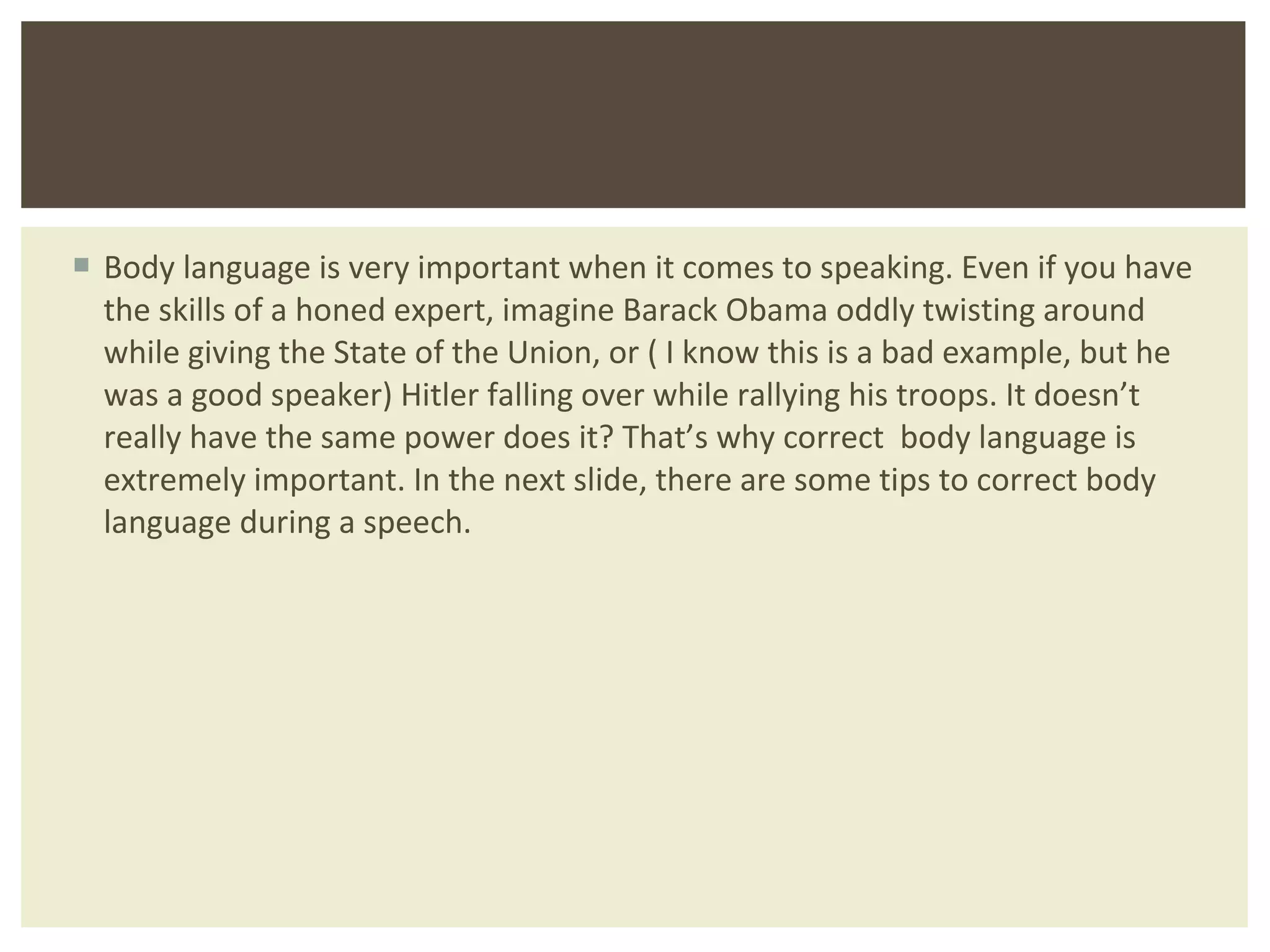 Body language is very important when it comes to speaking. Even if you have the skills of a honed expert, imagine Barack Obama oddly twisting around while giving the State of the Union, or ( I know this is a bad example, but he was a good speaker) Hitler falling over while rallying his troops. It doesn ’t really have the same power does it? That’s why correct  body language is extremely important. In the next slide, there are some tips to correct body language during a speech.  
