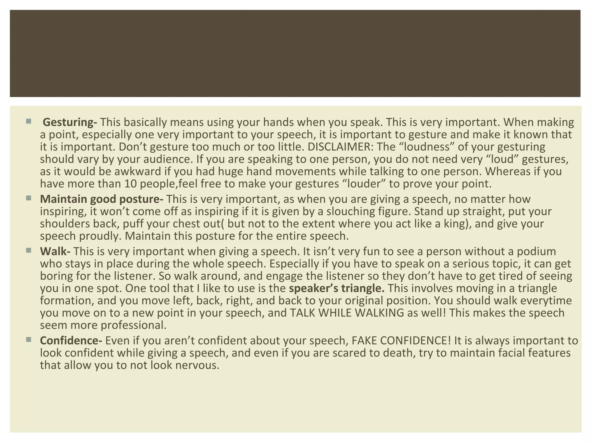 Gesturing-  This basically means using your hands when you speak. This is very important. When making a point, especially one very important to your speech, it is important to gesture and make it known that it is important. Don ’t gesture too much or too little. DISCLAIMER: The “loudness” of your gesturing should vary by your audience. If you are speaking to one person, you do not need very “loud” gestures, as it would be awkward if you had huge hand movements while talking to one person. Whereas if you have more than 10 people,feel free to make your gestures “louder” to prove your point. Maintain good posture-  This is very important, as when you are giving a speech, no matter how inspiring, it won ’t come off as inspiring if it is given by a slouching figure. Stand up straight, put your shoulders back, puff your chest out( but not to the extent where you act like a king), and give your speech proudly. Maintain this posture for the entire speech. Walk-  This is very important when giving a speech. It isn ’t very fun to see a person without a podium who stays in place during the whole speech. Especially if you have to speak on a serious topic, it can get boring for the listener. So walk around, and engage the listener so they don’t have to get tired of seeing you in one spot. One tool that I like to use is the  speaker’s triangle.  This involves moving in a triangle formation, and you move left, back, right, and back to your original position. You should walk everytime you move on to a new point in your speech, and TALK WHILE WALKING as well! This makes the speech seem more professional. Confidence-  Even if you aren ’t confident about your speech, FAKE CONFIDENCE! It is always important to look confident while giving a speech, and even if you are scared to death, try to maintain facial features that allow you to not look nervous.  