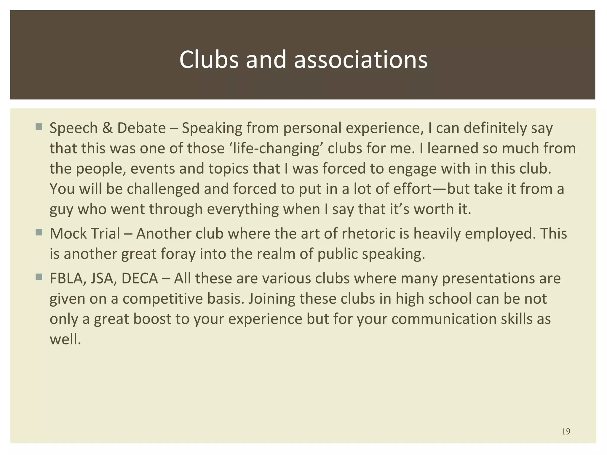 Speech & Debate – Speaking from personal experience, I can definitely say that this was one of those ‘life-changing’ clubs for me. I learned so much from the people, events and topics that I was forced to engage with in this club. You will be challenged and forced to put in a lot of effort—but take it from a guy who went through everything when I say that it’s worth it. Mock Trial – Another club where the art of rhetoric is heavily employed. This is another great foray into the realm of public speaking. FBLA, JSA, DECA – All these are various clubs where many presentations are given on a competitive basis. Joining these clubs in high school can be not only a great boost to your experience but for your communication skills as well. Clubs and associations 