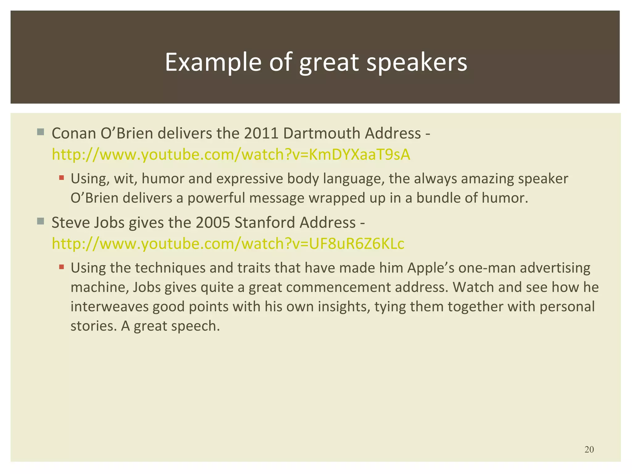 Conan O’Brien delivers the 2011 Dartmouth Address -  http://www.youtube.com/watch?v= KmDYXaaT9sA Using, wit, humor and expressive body language, the always amazing speaker O’Brien delivers a powerful message wrapped up in a bundle of humor. Steve Jobs gives the 2005 Stanford Address -  http://www.youtube.com/watch?v= UF8uR6Z6KLc Using the techniques and traits that have made him Apple’s one-man advertising machine, Jobs gives quite a great commencement address. Watch and see how he interweaves good points with his own insights, tying them together with personal stories. A great speech. Example of great speakers 