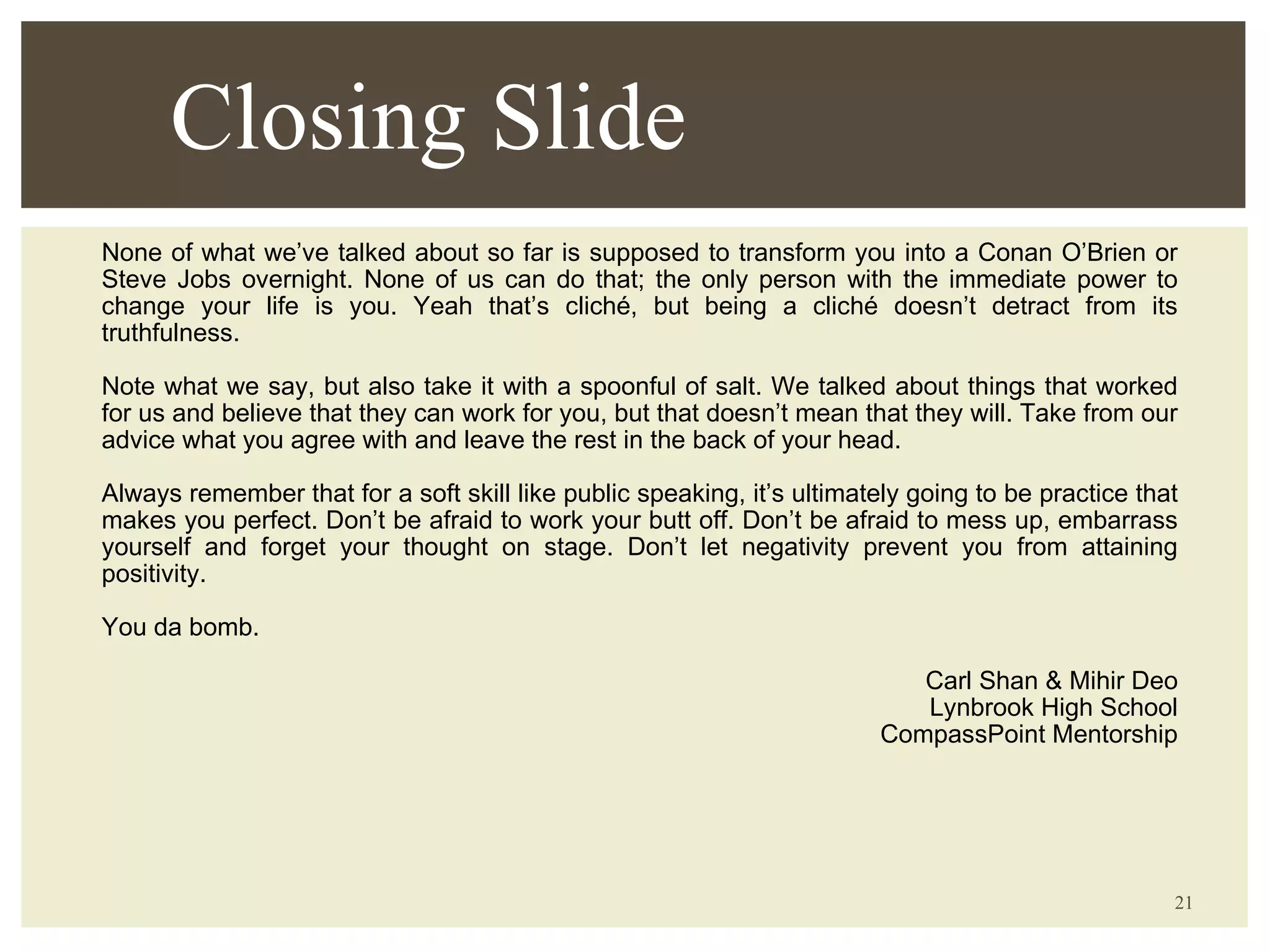 None of what we’ve talked about so far is supposed to transform you into a Conan O’Brien or Steve Jobs overnight. None of us can do that; the only person with the immediate power to change your life is you. Yeah that’s cliché, but being a cliché doesn’t detract from its truthfulness. Note what we say, but also take it with a spoonful of salt. We talked about things that worked for us and believe that they can work for you, but that doesn’t mean that they will. Take from our advice what you agree with and leave the rest in the back of your head. Always remember that for a soft skill like public speaking, it’s ultimately going to be practice that makes you perfect. Don’t be afraid to work your butt off. Don’t be afraid to mess up, embarrass yourself and forget your thought on stage. Don’t let negativity prevent you from attaining positivity. You da bomb. Carl Shan & Mihir Deo Lynbrook High School CompassPoint Mentorship Closing Slide 