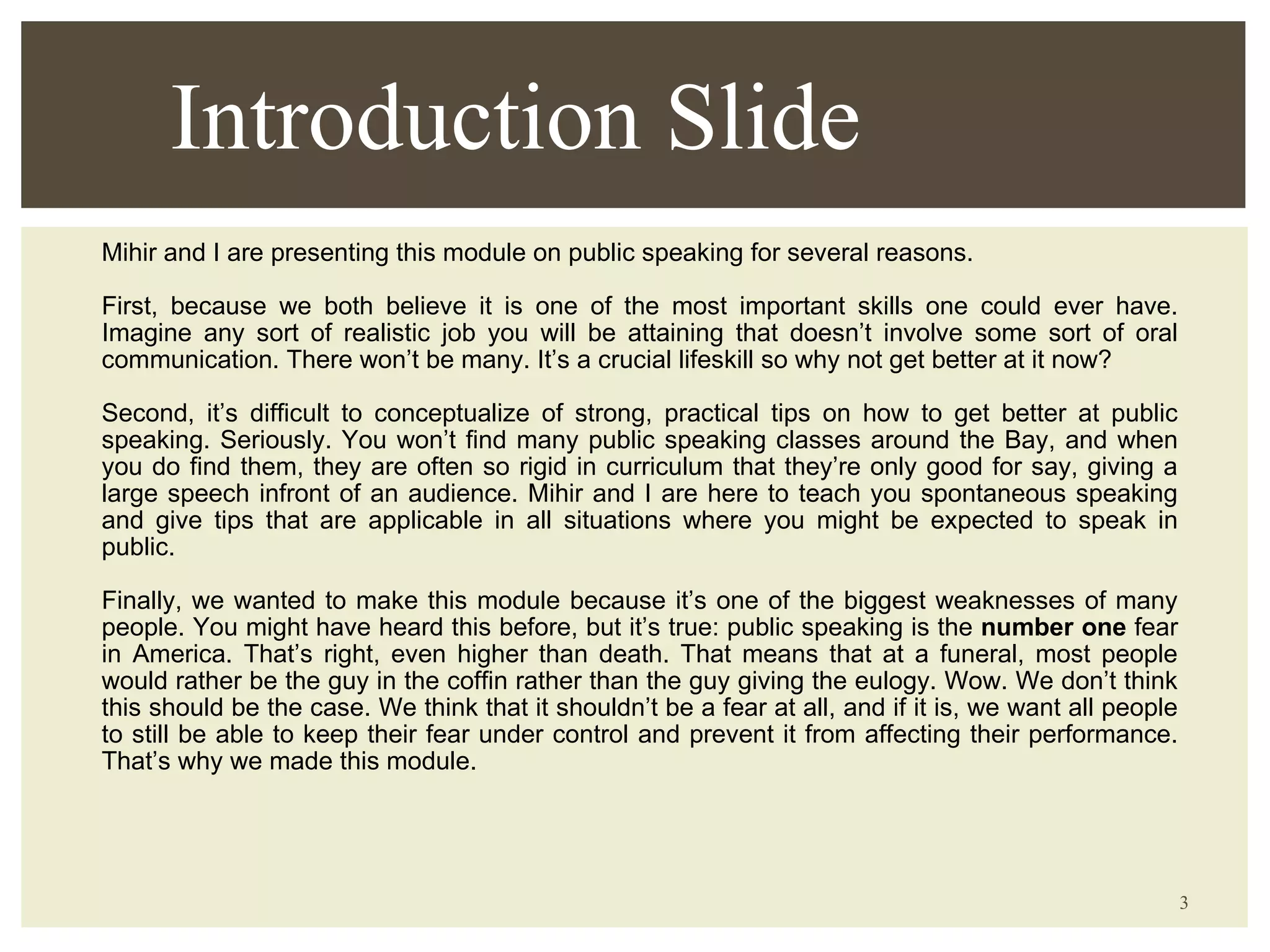 Mihir and I are presenting this module on public speaking for several reasons.  First, because we both believe it is one of the most important skills one could ever have. Imagine any sort of realistic job you will be attaining that doesn’t involve some sort of oral communication. There won’t be many. It’s a crucial lifeskill so why not get better at it now? Second, it’s difficult to conceptualize of strong, practical tips on how to get better at public speaking. Seriously. You won’t find many public speaking classes around the Bay, and when you do find them, they are often so rigid in curriculum that they’re only good for say, giving a large speech infront of an audience. Mihir and I are here to teach you spontaneous speaking and give tips that are applicable in all situations where you might be expected to speak in public. Finally, we wanted to make this module because it’s one of the biggest weaknesses of many people. You might have heard this before, but it’s true: public speaking is the  number one  fear in America. That’s right, even higher than death. That means that at a funeral, most people would rather be the guy in the coffin rather than the guy giving the eulogy. Wow. We don’t think this should be the case. We think that it shouldn’t be a fear at all, and if it is, we want all people to still be able to keep their fear under control and prevent it from affecting their performance. That’s why we made this module. Introduction Slide 