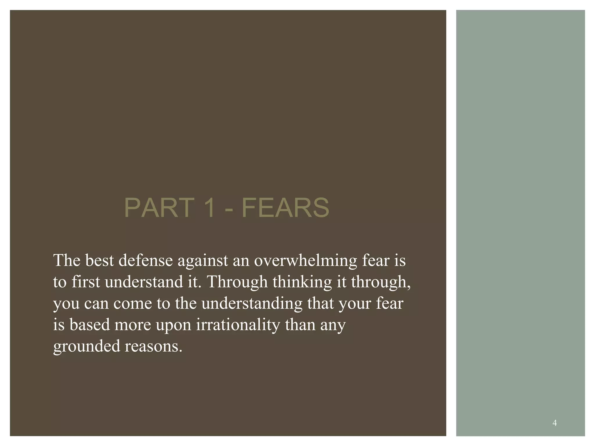 PART 1 - FEARS The best defense against an overwhelming fear is to first understand it. Through thinking it through, you can come to the understanding that your fear is based more upon irrationality than any grounded reasons. 