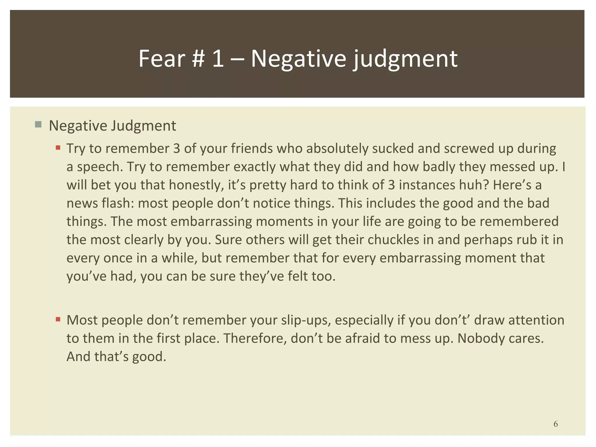 Negative Judgment Try to remember 3 of your friends who absolutely sucked and screwed up during a speech. Try to remember exactly what they did and how badly they messed up. I will bet you that honestly, it’s pretty hard to think of 3 instances huh? Here’s a news flash: most people don’t notice things. This includes the good and the bad things. The most embarrassing moments in your life are going to be remembered the most clearly by you. Sure others will get their chuckles in and perhaps rub it in every once in a while, but remember that for every embarrassing moment that you’ve had, you can be sure they’ve felt too. Most people don’t remember your slip-ups, especially if you don’ t ’  draw attention to them in the first place. Therefore, don ’ t be afraid to mess up. Nobody cares. And that ’ s good. Fear # 1 – Negative judgment 