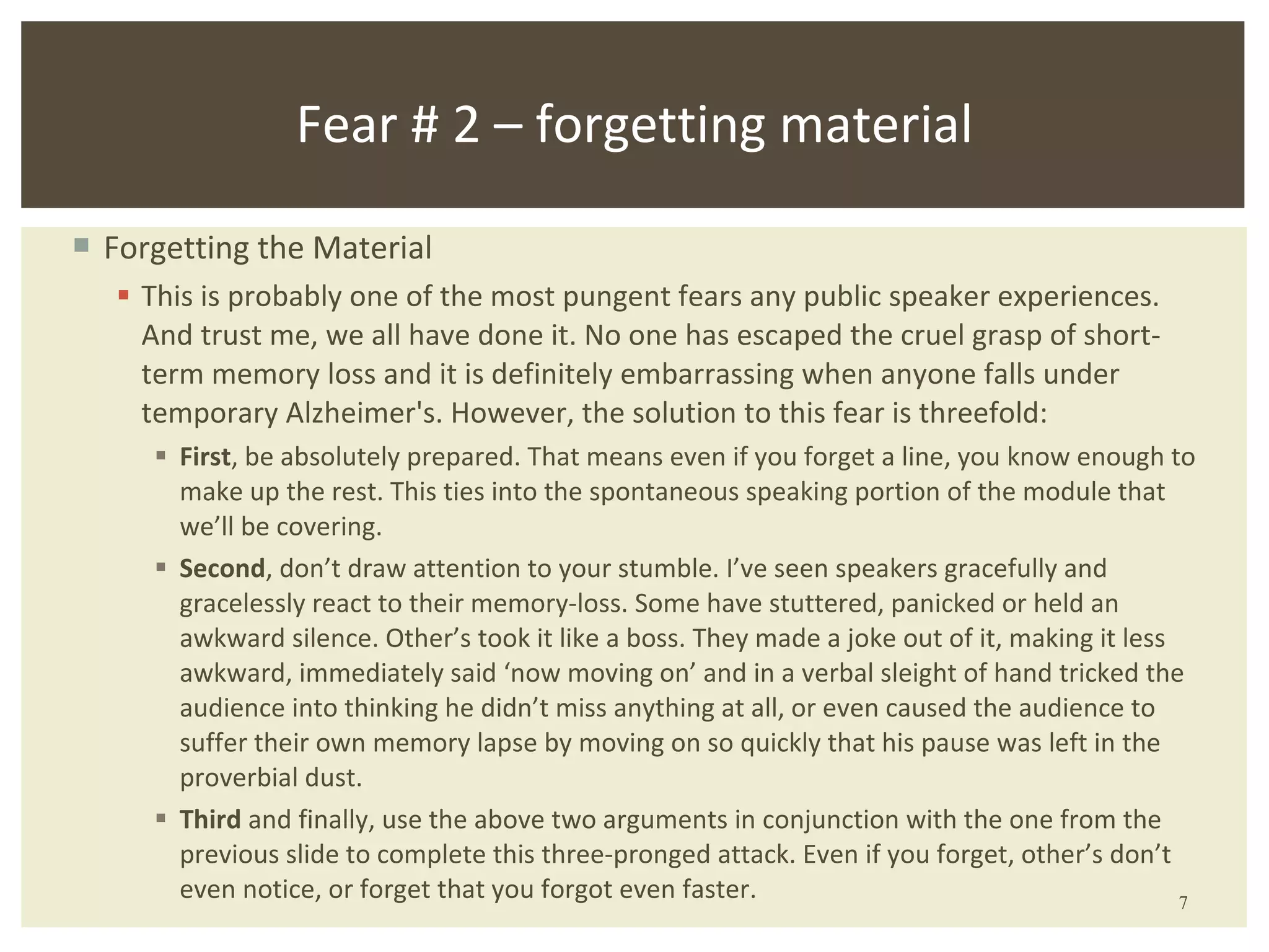 Forgetting the Material This is probably one of the most pungent fears any public speaker experiences. And trust me, we all have done it. No one has escaped the cruel grasp of short-term memory loss and it is definitely embarrassing when anyone falls under temporary Alzheimer's. However, the solution to this fear is threefold:  First , be absolutely prepared. That means even if you forget a line, you know enough to make up the rest. This ties into the spontaneous speaking portion of the module that we’ll be covering. Second , don’t draw attention to your stumble. I’ve seen speakers gracefully and gracelessly react to their memory-loss. Some have stuttered, panicked or held an awkward silence. Other’s took it like a boss. They made a joke out of it, making it less awkward, immediately said ‘now moving on’ and in a verbal sleight of hand tricked the audience into thinking he didn’t miss anything at all, or even caused the audience to suffer their own memory lapse by moving on so quickly that his pause was left in the proverbial dust. Third  and finally, use the above two arguments in conjunction with the one from the previous slide to complete this three-pronged attack. Even if you forget, other’s don’t even notice, or forget that you forgot even faster.  Fear # 2 – forgetting material 