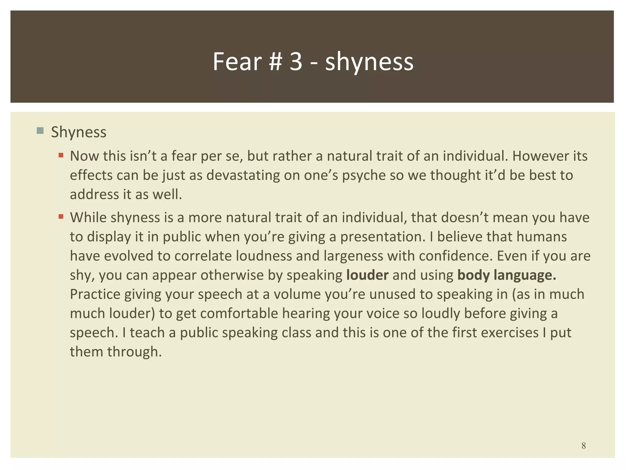Shyness Now this isn’t a fear per se, but rather a natural trait of an individual. However its effects can be just as devastating on one’s psyche so we thought it’d be best to address it as well. While shyness is a more natural trait of an individual, that doesn’t mean you have to display it in public when you’re giving a presentation. I believe that humans have evolved to correlate loudness and largeness with confidence. Even if you are shy, you can appear otherwise by speaking  louder  and using  body language.  Practice giving your speech at a volume you’re unused to speaking in (as in much much louder) to get comfortable hearing your voice so loudly before giving a speech. I teach a public speaking class and this is one of the first exercises I put them through. Fear # 3 - shyness 
