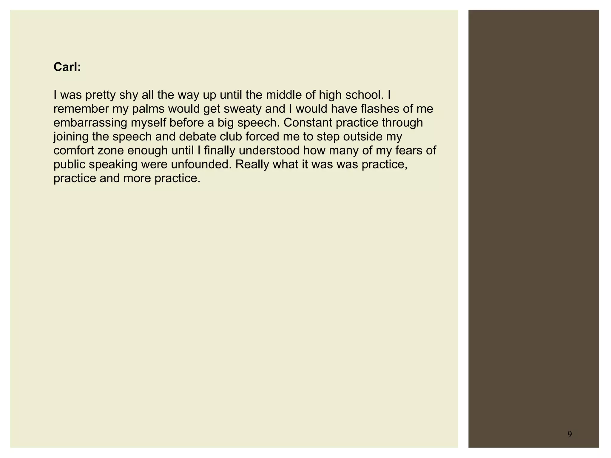 Carl: I was pretty shy all the way up until the middle of high school. I remember my palms would get sweaty and I would have flashes of me embarrassing myself before a big speech. Constant practice through joining the speech and debate club forced me to step outside my comfort zone enough until I finally understood how many of my fears of public speaking were unfounded. Really what it was was practice, practice and more practice.  