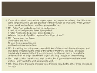 It ’s very important to enunciate in your speeches, so you sound very clear! Here are some tongue twisters you can practice to train yourself to enunciate. When you say these, speak as clearly and loudly as you possible can. TT1: Peter Piper picked a peck of pickled peppers. A peck of pickled peppers Peter Piper picked. If Peter Piper picked a peck of pickled peppers, Where's the peck of pickled peppers Peter Piper picked? TT2: Denise sees the fleece, Denise sees the fleas. At least Denise could sneeze and feed and freeze the fleas. TT3: Something in a thirty-acre thermal thicket of thorns and thistles thumped and thundered threatening the three-D thoughts of Matthew the thug - although, theatrically, it was only the thirteen-thousand thistles and thorns through the underneath of his thigh that the thirty year old thug thought of that morning TT4: I wish to wish the wish you wish to wish, but if you wish the wish the witch wishes, I won't wish the wish you wish to wish. TT5: There those thousand thinkers were thinking how did the other three thieves go through. 
