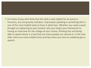 For those of you who think that this skill is only helpful for an event in forensics, you are gravely mistaken. Impromptu speaking is something that is one of the most helpful tools to have in daily lives. Whether you need a quick thought on explaining to your teacher why you forgot your homework to having an interview for the college of your choice, thinking fast and being able to speak clearly is a tool that not many people are natural at. In the next slide, there are some helpful hints and tips when you have to suddenly give a speech.  