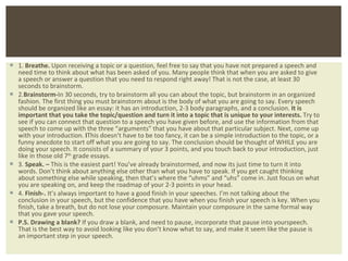 1.  Breathe.  Upon receiving a topic or a question, feel free to say that you have not prepared a speech and need time to think about what has been asked of you. Many people think that when you are asked to give a speech or answer a question that you need to respond right away! That is not the case, at least 30 seconds to brainstorm. 2. Brainstorm- In 30 seconds, try to brainstorm all you can about the topic, but brainstorm in an organized fashion. The first thing you must brainstorm about is the body of what you are going to say. Every speech should be organized like an essay: it has an introduction, 2-3 body paragraphs, and a conclusion.  It is important that you take the topic/question and turn it into a topic that is unique to your interests.  Try to see if you can connect that question to a speech you have given before, and use the information from that speech to come up with the three  “arguments” that you have about that particular subject. Next, come up with your introduction.  I This doesn’t have to be too fancy, it can be a simple introduction to the topic, or a funny anecdote to start off what you are going to say. The conclusion should be thought of WHILE you are doing your speech. It consists of a summary of your 3 points, and you touch back to your introduction, just like in those old 7 th  grade essays. 3.  Speak. –  This is the easiest part! You ’ve already brainstormed, and now its just time to turn it into words. Don’t think about anything else other than what you have to speak. If you get caught thinking about something else while speaking, then that’s where the “uhms” and “uhs” come in. Just focus on what you are speaking on, and keep the roadmap of your 2-3 points in your head.  4.  Finish-.  It ’s always important to have a good finish in your speeches. I’m not talking about the conclusion in your speech, but the confidence that you have when you finish your speech is key. When you finish, take a breath, but do not lose your composure. Maintain your composure in the same formal way that you gave your speech. P.S.   Drawing a blank?  If you draw a blank, and need to pause, incorporate that pause into yourspeech. That is the best way to avoid looking like you don ’t know what to say, and make it seem like the pause is an important step in your speech.  