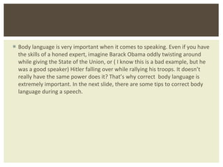 Body language is very important when it comes to speaking. Even if you have the skills of a honed expert, imagine Barack Obama oddly twisting around while giving the State of the Union, or ( I know this is a bad example, but he was a good speaker) Hitler falling over while rallying his troops. It doesn ’t really have the same power does it? That’s why correct  body language is extremely important. In the next slide, there are some tips to correct body language during a speech.  
