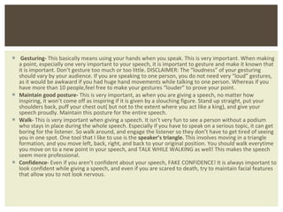Gesturing-  This basically means using your hands when you speak. This is very important. When making a point, especially one very important to your speech, it is important to gesture and make it known that it is important. Don ’t gesture too much or too little. DISCLAIMER: The “loudness” of your gesturing should vary by your audience. If you are speaking to one person, you do not need very “loud” gestures, as it would be awkward if you had huge hand movements while talking to one person. Whereas if you have more than 10 people,feel free to make your gestures “louder” to prove your point. Maintain good posture-  This is very important, as when you are giving a speech, no matter how inspiring, it won ’t come off as inspiring if it is given by a slouching figure. Stand up straight, put your shoulders back, puff your chest out( but not to the extent where you act like a king), and give your speech proudly. Maintain this posture for the entire speech. Walk-  This is very important when giving a speech. It isn ’t very fun to see a person without a podium who stays in place during the whole speech. Especially if you have to speak on a serious topic, it can get boring for the listener. So walk around, and engage the listener so they don’t have to get tired of seeing you in one spot. One tool that I like to use is the  speaker’s triangle.  This involves moving in a triangle formation, and you move left, back, right, and back to your original position. You should walk everytime you move on to a new point in your speech, and TALK WHILE WALKING as well! This makes the speech seem more professional. Confidence-  Even if you aren ’t confident about your speech, FAKE CONFIDENCE! It is always important to look confident while giving a speech, and even if you are scared to death, try to maintain facial features that allow you to not look nervous.  