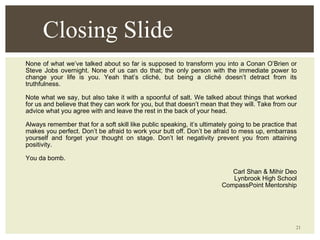 None of what we’ve talked about so far is supposed to transform you into a Conan O’Brien or Steve Jobs overnight. None of us can do that; the only person with the immediate power to change your life is you. Yeah that’s cliché, but being a cliché doesn’t detract from its truthfulness. Note what we say, but also take it with a spoonful of salt. We talked about things that worked for us and believe that they can work for you, but that doesn’t mean that they will. Take from our advice what you agree with and leave the rest in the back of your head. Always remember that for a soft skill like public speaking, it’s ultimately going to be practice that makes you perfect. Don’t be afraid to work your butt off. Don’t be afraid to mess up, embarrass yourself and forget your thought on stage. Don’t let negativity prevent you from attaining positivity. You da bomb. Carl Shan & Mihir Deo Lynbrook High School CompassPoint Mentorship Closing Slide 