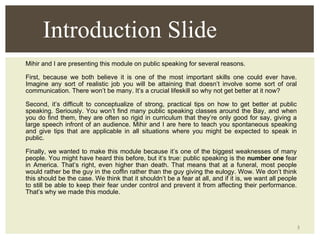 Mihir and I are presenting this module on public speaking for several reasons.  First, because we both believe it is one of the most important skills one could ever have. Imagine any sort of realistic job you will be attaining that doesn’t involve some sort of oral communication. There won’t be many. It’s a crucial lifeskill so why not get better at it now? Second, it’s difficult to conceptualize of strong, practical tips on how to get better at public speaking. Seriously. You won’t find many public speaking classes around the Bay, and when you do find them, they are often so rigid in curriculum that they’re only good for say, giving a large speech infront of an audience. Mihir and I are here to teach you spontaneous speaking and give tips that are applicable in all situations where you might be expected to speak in public. Finally, we wanted to make this module because it’s one of the biggest weaknesses of many people. You might have heard this before, but it’s true: public speaking is the  number one  fear in America. That’s right, even higher than death. That means that at a funeral, most people would rather be the guy in the coffin rather than the guy giving the eulogy. Wow. We don’t think this should be the case. We think that it shouldn’t be a fear at all, and if it is, we want all people to still be able to keep their fear under control and prevent it from affecting their performance. That’s why we made this module. Introduction Slide 