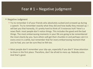 Negative Judgment Try to remember 3 of your friends who absolutely sucked and screwed up during a speech. Try to remember exactly what they did and how badly they messed up. I will bet you that honestly, it’s pretty hard to think of 3 instances huh? Here’s a news flash: most people don’t notice things. This includes the good and the bad things. The most embarrassing moments in your life are going to be remembered the most clearly by you. Sure others will get their chuckles in and perhaps rub it in every once in a while, but remember that for every embarrassing moment that you’ve had, you can be sure they’ve felt too. Most people don’t remember your slip-ups, especially if you don’ t ’  draw attention to them in the first place. Therefore, don ’ t be afraid to mess up. Nobody cares. And that ’ s good. Fear # 1 – Negative judgment 