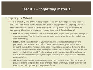 Forgetting the Material This is probably one of the most pungent fears any public speaker experiences. And trust me, we all have done it. No one has escaped the cruel grasp of short-term memory loss and it is definitely embarrassing when anyone falls under temporary Alzheimer's. However, the solution to this fear is threefold:  First , be absolutely prepared. That means even if you forget a line, you know enough to make up the rest. This ties into the spontaneous speaking portion of the module that we’ll be covering. Second , don’t draw attention to your stumble. I’ve seen speakers gracefully and gracelessly react to their memory-loss. Some have stuttered, panicked or held an awkward silence. Other’s took it like a boss. They made a joke out of it, making it less awkward, immediately said ‘now moving on’ and in a verbal sleight of hand tricked the audience into thinking he didn’t miss anything at all, or even caused the audience to suffer their own memory lapse by moving on so quickly that his pause was left in the proverbial dust. Third  and finally, use the above two arguments in conjunction with the one from the previous slide to complete this three-pronged attack. Even if you forget, other’s don’t even notice, or forget that you forgot even faster.  Fear # 2 – forgetting material 