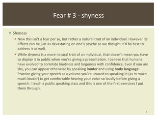 Shyness Now this isn’t a fear per se, but rather a natural trait of an individual. However its effects can be just as devastating on one’s psyche so we thought it’d be best to address it as well. While shyness is a more natural trait of an individual, that doesn’t mean you have to display it in public when you’re giving a presentation. I believe that humans have evolved to correlate loudness and largeness with confidence. Even if you are shy, you can appear otherwise by speaking  louder  and using  body language.  Practice giving your speech at a volume you’re unused to speaking in (as in much much louder) to get comfortable hearing your voice so loudly before giving a speech. I teach a public speaking class and this is one of the first exercises I put them through. Fear # 3 - shyness 