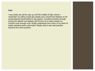 Carl: I was pretty shy all the way up until the middle of high school. I remember my palms would get sweaty and I would have flashes of me embarrassing myself before a big speech. Constant practice through joining the speech and debate club forced me to step outside my comfort zone enough until I finally understood how many of my fears of public speaking were unfounded. Really what it was was practice, practice and more practice.  