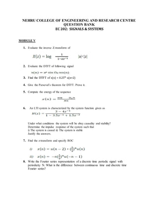NEHRU COLLEGE OF ENGINEERING AND RESEARCH CENTRE
QUESTION BANK
EC 202: SIGNALS & SYSTEMS
MODULE V
1. Evaluate the inverse Z-transform of
2. Evaluate the DTFT of following signal
3. Find the DTFT of x(n) = 0.25n u(n+2)
4. Give the Parseval’s theorem for DTFT. Prove it.
5. Compute the energy of the sequence
6. An LTI system is characterized by the system function given as
Under what conditions the system will be obey causality and stability?
Determine the impulse response of the system such that
i) The system is causal ii) The system is stable
Justify the answers.
7. Find the z-transform and specify ROC
8. Write the Fourier series representation of a discrete time periodic signal with
periodicity N. What is the difference between continuous time and discrete time
Fourier series?
 