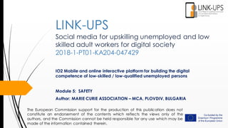 Social media for upskilling unemployed and low
skilled adult workers for digital society
2018-1-PT01-KA204-047429
IO2 Mobile and online interactive platform for building the digital
competence of low-skilled / low-qualified unemployed persons
Module 5: SAFETY
Author: MARIE CURIE ASSOCIATION – MCA, PLOVDIV, BULGARIA
LINK-UPS
The European Commission support for the production of this publication does not
constitute an endorsement of the contents which reflects the views only of the
authors, and the Commission cannot be held responsible for any use which may be
made of the information contained therein.
 