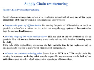 Supply Chain restructuring
Supply Chain Process Restructuring
Supply chain process restructuring involves playing around with at least one of the three
dimensions of the supply chain in the direction as shown below:
• Postpone the point of differentiation. By moving the point of differentiation as much as
possible, a bulk of the activities can be carried out using the aggregate-level forecast rather
than the variant-level forecast.
• Alter the shape of the value-addition curve. Shift the bulk of the cost addition as late as
possible. This will reduce the inventory in the chain and also help the firm in having some
flexibility.
If the bulk of the cost addition takes place at a later point in time in the chain, one will be
in a position to respond to unforeseen changes with the least cost.
• Advance the customer ordering point. Move from an MTS to a CTO supply chain. By
moving the customer ordering point as early as possible, one can carry out the bulk of the
activities against an order, which reduces the importance of forecasting.
 