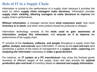 Role of IT in a Supply Chain
Information is crucial to the performance of a supply chain because it provides the
basis on which supply chain managers make decisions. Information provides
supply chain visibility, allowing managers to make decisions to improve the
supply chain’s performance.
Without information, a manager cannot know what customers want, how much
inventory is in stock, and when more product should be produced or shipped.
Information technology consists of the tools used to gain awareness of
information, analyze this information, and execute on it to improve the
performance of the supply chain.
IT consists of the hardware, software, and people throughout a supply chain that
gather, analyze, and execute upon information. IT serves as the eyes and ears (and
sometimes a portion of the brain) of management in a supply chain, capturing and
analyzing the information necessary to make a good decision.
For instance, an IT system at a PC manufacturer may show the finished goods
inventory at different stages of the supply chain and also provide the optimal
production plan and level of inventory based on demand and supply information.
 